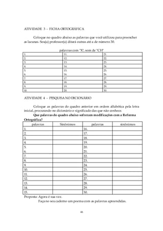ATIVIDADE 3 - FICHA ORTOGRÁFICA

       Coloque no quadro abaixo as palavras que você utilizou para preencher
as lacunas. Seu(a) professor(a) ditará outras até a de número 30.

                       palavras com "X", som de "CH"
1.                        11.                        21.
2.                        12.                        22.
3.                        13.                        23.
4.                        14.                        24.
5.                        15.                        25.
6.                        16.                        26.
7.                        17.                        27.
8.                        18.                        28.
9.                        19.                        29.
10.                       20.                        30.

ATIVIDADE 4 - PESQUISA NO DICIONÁRIO

       Coloque as palavras do quadro anterior em ordem alfabética pela letra
inicial, procurando no dicionário o significado das que não conhece.
       Que palavras do quadro abaixo sofreram modificações com a Reforma
Ortográfica?
      palavras            Sinônimos             palavras          sinônimos
1.                                        16.
2.                                        17.
3.                                        18.
4.                                        19.
5.                                        20.
6.                                        21.
7.                                        22.
8.                                        23.
9.                                        24.
10.                                       25.
11.                                       26.
12.                                       27.
13.                                       28.
14.                                       29.
15.                                       30.
Proposta: Agora é sua vez.
           Faça no seu caderno um poema com as palavras apreendidas.


                                     46
 