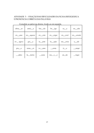 ATIVIDADE 5 - FIXAÇÃO DAS DIFICULDADES DA FICHA ORTOGRÁFICA
E PRONÚNCIA CORRETA DAS PALAVRAS

      Complete as palavras abaixo, lendo-as em seguida.

 afrou___ar    amei___a     bai___ela         be___iga      co___a      en___ada



 en___ame     en___aqueca   en___erto        en___ergar   en___oval    en___urrada



en __ ugava     gra___a     la___ante        lu___ação    me___erica     o___alá



  pra___e     reme___er     ve___ame          ___ereta      ri___a      ___arope



 ___adrez     fa___ineira    ___ícara        ma___i___e    cai__ote     __ ingar




                                        47
 