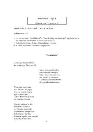 Dificuldade - Tipo 8

                           Palavras com "X", som de "S"

ATIVIDADE 1 - EXPRESSÃO ORAL E ESCRITA

A) Expressão oral

• Ler os poemas “Família feliz” e “Um dentista inexperiente”, sublinhando as
  palavras que apresentam a dificuldade estudada.
• Dois alunos farão a leitura alternada dos poemas.
• A classe discutirá o conteúdo dos poemas.




                                        “Família feliz”



Dizem que muitos filhos
são graças que Deus nos dá.

                                 Nesse caso, seu Bardino
                                 era excelente exemplo,
                                 filhos tivera em excesso,
                                 sua família era extensa
                                 e ultrapassara umas trinta
                                 de tantas bocas famintas.

Alguns até exportara
para a China e o Japão
para ver se aumentava
aquela população.
Outros de casa expulsara
por insubordinação.

Quando fazia excursão,
colocava a filharada
em cima do caminhão
e quem visse a expedição
da família do Bardino
dizia que aquilo mais parecia
manobra de batalhão.
                                        48
 