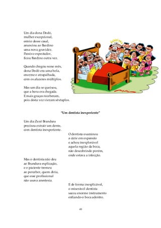 Um dia dona Dodó,
mulher excepcional,
esteio desse casal,
anunciou ao Bardino
uma nova gravidez.
Passivo espectador,
ficou Bardino outra vez.

Quando chegou nono mês,
dona Dodó era uma bola,
enorme e atrapalhada,
com os afazeres múltiplos.

Mas um dia se queixou,
que a hora era chegada.
E mais graças receberam,
pois desta vez vieram sêxtuplos.



                           “Um dentista inexperiente”

Um dia Zezé Brandura
precisou extrair um dente,
com dentista inexperiente.
                                O dentista examinou
                                a cárie em expansão
                                e achou inexplorável
                                aquela região da boca,
                                não descobrindo porém,
                                onde estava a infecção.
Mas o dentista não deu
ao Brandura explicação,
e o paciente tremeu
ao perceber, quem diria,
que esse profissional
não usava anestesia.
                                E de forma inexplicável,
                                o miserável dentista
                                sacou enorme instrumento
                                enfiando-o boca adentro.


                                       49
 