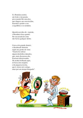 E o Brandura sentiu
um forte e rijo puxão,
provocando-lhe uma dor,
que chegava aos seus tecidos,
fazendo-o perder a cor
o equilíbrio e os sentidos.


Quando acordou de - repente,
o Brandura ficou quente.
Em sua arcada de cima
não havia qualquer dente.



Com ar de grande doutor,
o desalmado dentista
expôs seu ponto de vista:
“O jeito foi retirar
alguns dentinhos danados,
que, mais dia menos dia,
ficariam infeccionados.
De minha brilhante ação,
só ficou uma seqüela
e de pequena monta,
que é, nosso caro amigo,
estar por um tempo banguela”.




                                50
 