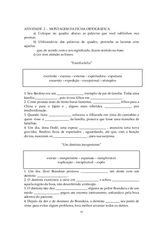 ATIVIDADE 2 - MONTAGEM DA FICHA ORTOGRÁFICA
      a) Coloque no quadro abaixo as palavras que você sublinhou nos
poemas.
      b) Utilizando-se das palavras do quadro, preencha as lacunas com
aquelas
         que, de acordo com o seu significado, fazem sentido na frase.
      c) Ler com atenção as frases.

                                “Família feliz”



             excelente – excesso – extensa – exportadora - expulsara
                 excursão – expedição – excepcional – sêxtuplos



1. Seu Bardino era um _________________ exemplo de pai de família. Tinha uma
família ______________ , pois tivera filhos em ____________________ .
2. Como possuía mais de trinta bocas famintas, _________________ filhos para a
China e para o Japão e , alguns mais rebeldes, _________________ por
insubordinação.
3. Quando fazia ______________ colocava a filharada em cima do caminhão e
quem visse a _______________ da família, pensava que fosse uma manobra de
batalhão.
4. Um dia, dona Dodó, uma esposa _________________ , anunciou uma nova
gravidez. Bardino ficou de espectador , aguardando, até que, com a benção
divina, nasceram os _____________________ , para sua surpresa.

                         “Um dentista inexperiente”



               extrair – inexperiente – expansão – inexplorável
                       explicação – inexplicável – expôs

1. Um dia, Zezé Brandura precisou _________________ um dente com um
dentista ___________________ .
2. O dentista examinou a cárie em ______________ e achou _________________
aquela região da boca, não descobrindo a infecção.
3. O dentista não deu ____________________ alguma ao pobre Brandura e de um
modo ________________ pegou um enorme instrumento, enfiando-o pela boca
adentro do paciente.
4. Depois da dor e do desmaio do Brandura, o dentista _________ seu ponto de
vista: para evitar algum problema, fora melhor arrancar todos os dentes.
                                      52
 