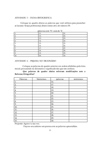 ATIVIDADE 3 - FICHA ORTOGRÁFICA

       Coloque no quadro abaixo as palavras que você utilizou para preencher
as lacunas. Seu(a) professor(a) ditará outras até a de número 30.

                         palavras com "X", som de "Z
1.                         11.                           21.
2.                         12.                           22.
3.                         13.                           23.
4.                         14.                           24.
5.                         15.                           25.
6.                         16.                           26.
7.                         17.                           27.
8.                         18.                           28.
9.                         19.                           29.
10.                        20.                           30.


ATIVIDADE 4 - PEQUISA NO DICIONÁRIO

          Coloque as palavras do quadro anterior em ordem alfabética pela letra
inicial, procurando no dicionário o significado das que não conhece.
           Que palavras do quadro abaixo sofreram modificações com a
Reforma Ortográfica?

      Palavras          Sinônimos             palavras            sinônimos
1.                                    16.
2.                                    17.
3.                                    18.
4.                                    19.
5.                                    20.
6.                                    21.
7.                                    22.
8.                                    23.
9.                                    24.
10.                                   25.
11.                                   26.
12.                                   27.
13.                                   28.
14.                                   29.
15.                                   30.
Proposta: Agora é a sua vez.
          Faça no seu caderno um poema com as palavras apreendidas.
                                      53
 