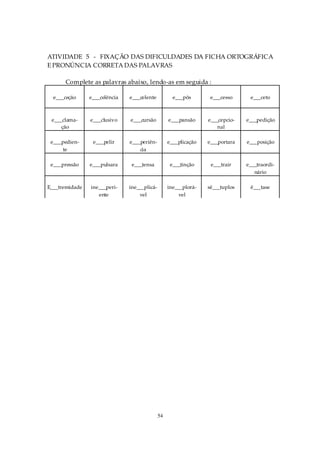 ATIVIDADE 5 - FIXAÇÃO DAS DIFICULDADES DA FICHA ORTOGRÁFICA
E PRONÚNCIA CORRETA DAS PALAVRAS

      Complete as palavras abaixo, lendo-as em seguida :

  e___ceção     e___celência   e___celente           e___pôs       e___cesso     e___ceto



 e___clama-     e___clusivo    e___cursão          e___pansão     e___cepcio-   e___pedição
     ção                                                             nal

 e___pedien-     e___pelir     e___periên-         e___plicação   e___portara   e___posição
      te                           cia

 e___pressão    e___pulsara     e___tensa           e___tinção     e___trair    e___traordi-
                                                                                   nário

E___tremidade   ine___peri-    ine___plicá-        ine___plorá-   sê___tuplos    ê___tase
                   ente            vel                 vel




                                              54
 