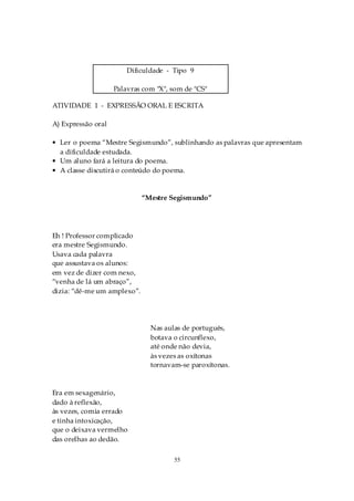 Dificuldade - Tipo 9

                    Palavras com "X", som de "CS"

ATIVIDADE 1 - EXPRESSÃO ORAL E ESCRITA

A) Expressão oral

• Ler o poema “Mestre Segismundo”, sublinhando as palavras que apresentam
  a dificuldade estudada.
• Um aluno fará a leitura do poema.
• A classe discutirá o conteúdo do poema.


                             “Mestre Segismundo”




Eh ! Professor complicado
era mestre Segismundo.
Usava cada palavra
que assustava os alunos:
em vez de dizer com nexo,
“venha de lá um abraço”,
dizia: “dê-me um amplexo”.




                               Nas aulas de português,
                               botava o circunflexo,
                               até onde não devia,
                               às vezes as oxítonas
                               tornavam-se paroxítonas.



Era em sexagenário,
dado à reflexão,
às vezes, comia errado
e tinha intoxicação,
que o deixava vermelho
das orelhas ao dedão.

                                      55
 
