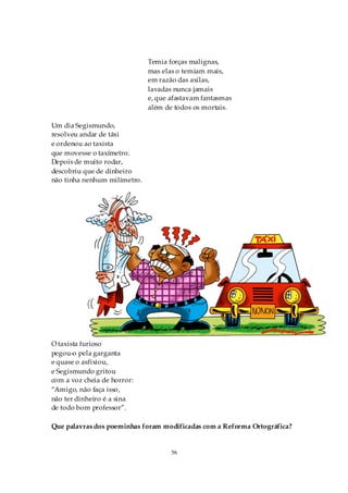Temia forças malignas,
                              mas elas o temiam mais,
                              em razão das axilas,
                              lavadas nunca jamais
                              e, que afastavam fantasmas
                              além de todos os mortais.

Um dia Segismundo,
resolveu andar de táxi
e ordenou ao taxista
que movesse o taxímetro.
Depois de muito rodar,
descobriu que de dinheiro
não tinha nenhum milímetro.




O taxista furioso
pegou-o pela garganta
e quase o asfixiou,
e Segismundo gritou
com a voz cheia de horror:
“Amigo, não faça isso,
não ter dinheiro é a sina
de todo bom professor”.

Que palavras dos poeminhas foram modificadas com a Reforma Ortográfica?


                                     56
 