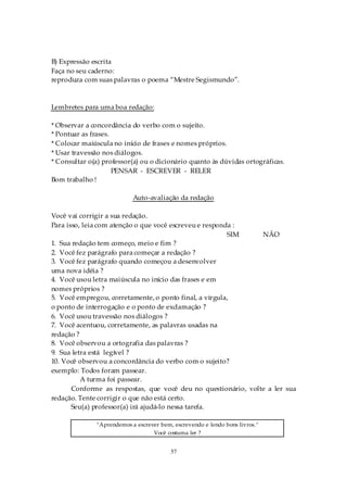 B) Expressão escrita
Faça no seu caderno:
reproduza com suas palavras o poema “Mestre Segismundo”.



Lembretes para uma boa redação:

* Observar a concordância do verbo com o sujeito.
* Pontuar as frases.
* Colocar maiúscula no início de frases e nomes próprios.
* Usar travessão nos diálogos.
* Consultar o(a) professor(a) ou o dicionário quanto às dúvidas ortográficas.
                     PENSAR - ESCREVER - RELER
Bom trabalho !

                            Auto-avaliação da redação

Você vai corrigir a sua redação.
Para isso, leia com atenção o que você escreveu e responda :
                                                         SIM    NÃO
1. Sua redação tem começo, meio e fim ?
2. Você fez parágrafo para começar a redação ?
3. Você fez parágrafo quando começou a desenvolver
uma nova idéia ?
4. Você usou letra maiúscula no início das frases e em
nomes próprios ?
5. Você empregou, corretamente, o ponto final, a vírgula,
o ponto de interrogação e o ponto de exclamação ?
6. Você usou travessão nos diálogos ?
7. Você acentuou, corretamente, as palavras usadas na
redação ?
8. Você observou a ortografia das palavras ?
9. Sua letra está legível ?
10. Você observou a concordância do verbo com o sujeito?
exemplo: Todos foram passear.
          A turma foi passear.
       Conforme as respostas, que você deu no questionário, volte a ler sua
redação. Tente corrigir o que não está certo.
       Seu(a) professor(a) irá ajudá-lo nessa tarefa.

               "Aprendemos a escrever bem, escrevendo e lendo bons livros."
                                   Você costuma ler ?


                                          57
 