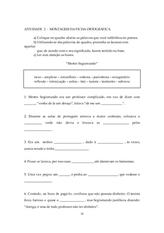 ATIVIDADE 2 - MONTAGEM DA FICHA ORTOGRÁFICA

      a) Coloque no quadro abaixo as palavras que você sublinhou no poema.
      b) Utilizando-se das palavras do quadro, preencha as lacunas com
aquelas
         que, de acordo com o seu significado, fazem sentido na frase.
      c) Ler com atenção as frases.

                             “Mestre Segismundo”



      nexo – amplexo – circunflexo – oxítona – paroxítona – sexagenário
      reflexão – intoxicação – axilas – táxi – taxista – taxímetro - asfixiou



1. Mestre Segismundo era um professor complicado, em vez de dizer com
_______, “venha de lá um abraço”, falava “dê me um _____________ “.



2. Durante as aulas de português armava a maior confusão, colocava o
___________    onde   não    devia    e    trocava   as   ________________      pelas

_________________ .


3. Era um     senhor _________________ , dado à ________________ , às vezes,

comia errado e tinha _____________________ .


4. Pouco se lavava, por isso suas ______________ até afastavam os fantasmas.



5. Uma vez pegou um _______ e pediu ao ___________________ que rodasse o
_________________ .



6. Contudo, na hora de pagá-lo, verificou que não possuía dinheiro. O taxista
ficou furioso e quase o _______________ , mas Segismundo justificou dizendo:

“Amigo, é sina de todo professor não ter dinheiro”.

                                          58
 