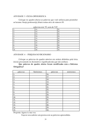 ATIVIDADE 3 -FICHA ORTOGRÁFICA
       Coloque no quadro abaixo as palavras que você utilizou para preencher
as lacunas. Seu(a) professor(a) ditará outras até a de número 30.

                       palavras com "X", som de "CS"
1.                        11.                          21.
2.                        12.                          22.
3.                        13.                          23.
4.                        14.                          24.
5.                        15.                          25.
6.                        16.                          26.
7.                        17.                          27.
8.                        18.                          28.
9.                        19.                          29.
10.                       20.                          30.


ATIVIDADE 4 - PESQUISA NO DICIONÁRIO

       Coloque as palavras do quadro anterior em ordem alfabética pela letra
inicial, procurando no dicionário o significado das que não conhece.
       Que palavras do quadro abaixo foram modificadas com a Reforma
Ortográfica?

      palavras         Sinônimos            palavras           sinônimos
1.                                    16.
2.                                    17.
3.                                    18.
4.                                    19.
5.                                    20.
6.                                    21.
7.                                    22.
8.                                    23.
9.                                    24.
10.                                   25.
11.                                   26.
12.                                   27.
13.                                   28.
14.                                   29.
15.                                   30.
Proposta: Agora é a sua vez.
          Faça no seu caderno um poema com as palavras apreendidas.

                                     59
 