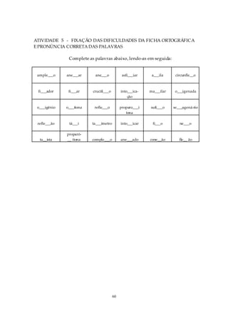 ATIVIDADE 5 - FIXAÇÃO DAS DIFICULDADES DA FICHA ORTOGRÁFICA
E PRONÚNCIA CORRETA DAS PALAVRAS

               Complete as palavras abaixo, lendo-as em seguida:


 ample___o    ane___ar     ane___o            asfi___iar    a___ila     circunfle__o



 fi___ador     fi___ar    crucifi___o        into___ica-   ma___ilar    o___igenada
                                                 ção

 o___igênio   o___ítona    refle___o         proparo___í   sufi___o    se___agená-rio
                                                tona

 refle___ão    tá___i     ta___ímetro        into___icar    fi___o        ne___o

              proparó-
  ta__ista    __ ítona    comple___o         ane___ado     cone__ão       fle__ ão




                                        60
 