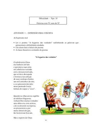 Dificuldade - Tipo 10

                              Palavras com "S", som de "Z"




ATIVIDADE 1 - EXPRESSÃO ORAL E ESCRITA

A) Expressão oral

• Ler o poema “A fogueira das vaidades” sublinhando as palavras que
  apresentam a dificuldade estudada.
• Um aluno fará a leitura do poema.
• A classe discutirá o conteúdo do poema.


                             “A fogueira das vaidades”

O cabeleireiro Osias
era barbeiro de fato
e aprontava suas artes
em cabeleiras variadas
com a tesoura malvada,
que só dava derrapada
e formava nas cabeças
de suas vaidosas clientes
uns mil caminhos de rato,
e, se quisessem dar jeito
nesse penteado louco,
tinham de raspar o “coco”.


Quando se olhavam no espelho
as infelizes freguesas,
vinham-lhes muitas vontades:
uma delas era, com certeza,
a de se atirarem na represa,
ou procurarem a paz
numa câmara de gás,
tão horrorosas ficavam.

Mas o esperto do Osias
                                        61
 