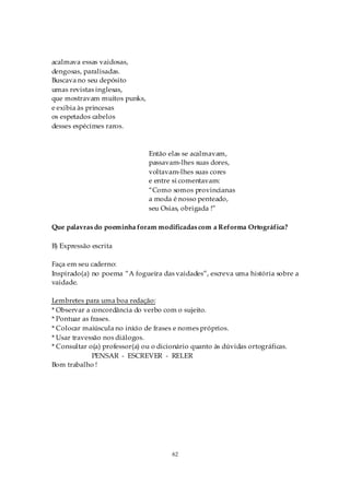 acalmava essas vaidosas,
dengosas, paralisadas.
Buscava no seu depósito
umas revistas inglesas,
que mostravam muitos punks,
e exibia às princesas
os espetados cabelos
desses espécimes raros.



                               Então elas se acalmavam,
                               passavam-lhes suas dores,
                               voltavam-lhes suas cores
                               e entre si comentavam:
                               “Como somos provincianas
                               a moda é nosso penteado,
                               seu Osias, obrigada !”

Que palavras do poeminha foram modificadas com a Reforma Ortográfica?

B) Expressão escrita

Faça em seu caderno:
Inspirado(a) no poema “A fogueira das vaidades”, escreva uma história sobre a
vaidade.

Lembretes para uma boa redação:
* Observar a concordância do verbo com o sujeito.
* Pontuar as frases.
* Colocar maiúscula no início de frases e nomes próprios.
* Usar travessão nos diálogos.
* Consultar o(a) professor(a) ou o dicionário quanto às dúvidas ortográficas.
              PENSAR - ESCREVER - RELER
Bom trabalho !




                                       62
 