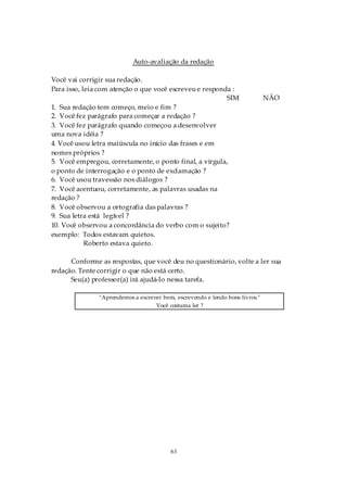 Auto-avaliação da redação

Você vai corrigir sua redação.
Para isso, leia com atenção o que você escreveu e responda :
                                                         SIM                  NÃO
1. Sua redação tem começo, meio e fim ?
2. Você fez parágrafo para começar a redação ?
3. Você fez parágrafo quando começou a desenvolver
uma nova idéia ?
4. Você usou letra maiúscula no início das frases e em
nomes próprios ?
5. Você empregou, corretamente, o ponto final, a vírgula,
o ponto de interrogação e o ponto de exclamação ?
6. Você usou travessão nos diálogos ?
7. Você acentuou, corretamente, as palavras usadas na
redação ?
8. Você observou a ortografia das palavras ?
9. Sua letra está legível ?
10. Você observou a concordância do verbo com o sujeito?
exemplo: Todos estavam quietos.
            Roberto estava quieto.

      Conforme as respostas, que você deu no questionário, volte a ler sua
redação. Tente corrigir o que não está certo.
      Seu(a) professor(a) irá ajudá-lo nessa tarefa.

               "Aprendemos a escrever bem, escrevendo e lendo bons livros."
                                   Você costuma ler ?




                                         63
 