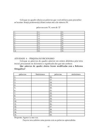 Coloque no quadro abaixo as palavras que você utilizou para preencher
as lacunas. Seu(a) professor(a) ditará outras até a de número 30.

                        palavras com "S", som de "Z"

1.                        11.                           21.
2.                        12.                           22.
3.                        13.                           23.
4.                        14.                           24.
5.                        15.                           25.
6.                        16.                           26.
7.                        17.                           27.
8.                        18.                           28.
9.                        19.                           29.
10.                       20.                           30.



ATIVIDADE 4 - PESQUISA NO DICIONÁRIO
       Coloque as palavras do quadro anterior em ordem alfabética pela letra
inicial, procurando no dicionário o significado das que não conhece.
       Que palavras do quadro abaixo foram modificadas com a Reforma
Ortográfica?

      palavras          Sinônimos            palavras           sinônimos
1.                                      16.
2.                                      17.
3.                                      18.
4.                                      19.
5.                                      20.
6.                                      21.
7.                                      22.
8.                                      23.
9.                                      24.
10.                                     25.
11.                                     26.
12.                                     27.
13.                                     28.
14.                                     29.
15.                                     30.
Proposta: Agora é a sua vez.
          Faça no seu caderno uma poesia com as palavras apreendidas.


                                     65
 