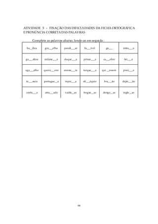 ATIVIDADE 5 - FIXAÇÃO DAS DIFICULDADES DA FICHA ORTOGRÁFICA
E PRONÚNCIA CORRETA DAS PALAVRAS

      Complete as palavras abaixo, lendo-as em seguida :

  ba__ílica   gro___elha    parali___ar        fu___ível       gá___      intru___o



 ga___olina   milane___a    duque___a          prince___a    ca___ebre     bri___a



 aga___alho   quero___ene   aneste___ia        turque___a   qui __essem   preci___o



 te___oura    portugue__a   repre___a          ob___équio    bra___ão     depó___ito



 confu___o    atra___ado    vaido__as          fregue__as   dengo__as     ingle__as




                                          66
 