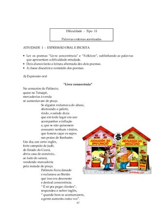 Dificuldade - Tipo 11

                          Palavras oxítonas acentuadas

ATIVIDADE 1 - EXPRESSÃO ORAL E ESCRITA

• Ler os poemas “Livre concorrência” e “Folklore”, sublinhando as palavras
  que apresentam a dificuldade estudada.
• Dois alunos farão a leitura alternada dos dois poemas.
• A classe discutirá o conteúdo dos poemas.

A) Expressão oral

                           “Livre concorrência”
No armazém do Pafúncio,
quase no Tatuapé,
mercadorias à venda
só aumentavam de preço.
             Se alguém reclamava do abuso,
             abotoando o paletó,
             rindo, o safado dizia
             que em todo lugar era uso
             acompanhar a inflação
             e, que se não quisessem
             consumir nenhum vintém,
             que fossem caçar os sapos
             nas praias de Itanhaém.
Um dia, um certo inglês,
forte campeão de judô,
do Estado do Ceará,
abriu casa de comércio,
ao lado do sarará,
vendendo mercadoria
pela metade do preço.
             Pafúncio ficou danado
             e reclamou ao Bretão
             que isso era desonesto
             e desleal concorrência.
             “ É só pra pegar clientes”,
             respondeu o nobre inglês,
             “ quando bem se acostumarem,
             a gente aumenta outra vez”.
                                    67
 