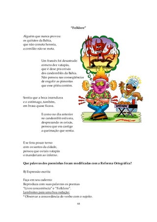 “Folklore”

Alguém que nunca provou
os quitutes da Bahia,
que não cometa heresia,
a comilão não se meta.


             Um francês foi desastrado
             comera dez vatapás,
             que é dose pra orixás
             dos candomblés da Bahia.
             Não pensou nas conseqüências
             de engolir as pimentas
             que esse pitéu contém.


Sentiu que a boca incendiava
e o estômago, também,
em brasa quase ficava.

             E como no dia anterior
             no candomblé estivera,
             desprezando os orixás,
             pensou que era castigo
             a queimação que sentia.


E se fora pouco terno
com os santos da cidade,
pensou que os tais vatapás
o mandariam ao inferno.

Que palavras dos poeminhas foram modificadas com a Reforma Ortográfica?

B) Expressão escrita

Faça em seu caderno:
Reproduza com suas palavras os poemas
“Livre concorrência” e “Folklore”.
Lembretes para uma boa redação:
* Observar a concordância do verbo com o sujeito.

                                       68
 