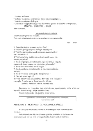* Pontuar as frases.
* Colocar maiúscula no início de frases e nomes próprios.
* Usar travessão nos diálogos.
* Consultar o(a) professor(a) ou o dicionário quanto às dúvidas ortográficas.
              PENSAR - ESCREVER - RELER
Bom trabalho!

                           Auto-avaliação da redação
Você vai corrigir a sua redação.
Para isso, leia com atenção o que você escreveu e responda:

                                                                       SIM   NÃO

1. Sua redação tem começo, meio e fim ?
2. Você fez parágrafo para começar a redação ?
3. Você fez parágrafo quando começou a desenvolver
uma nova idéia ?
4. Você usou letra maiúscula no início das frases e em
nomes próprios ?
5. Você empregou, corretamente, o ponto final, a vírgula,
o ponto de interrogação e o ponto de exclamação ?
6. Você usou travessão nos diálogos ?
7. Você acentuou, corretamente, as palavras usadas na
redação ?
8. Você observou a ortografia das palavras ?
9. Sua letra esta legível?
10. Você observou a concordância do verbo com o sujeito?
exemplo: A maior parte dos alunos foi à festa.
          A maior parte dos alunos foram à festa

      Conforme as respostas, que você deu no questionário, volte a ler sua
redação. Tente corrigir o que não está certo.
      Seu(a) professor(a) irá ajudá-lo nessa tarefa.

              "Aprendemos a escrever bem, escrevendo e lendo bons livros."
                                  você costuma ler ?


ATIVIDADE 2 - MONTAGEM DA FICHA ORTOGRÁFICA

      a) Coloque no quadro abaixo as palavras que você sublinhou nos
poemas.
      b) Utilizando-se das palavras do quadro, preencha as lacunas com
aquelas que, de acordo com seu significado, fazem sentido na frase.
                                         69
 