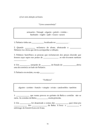 c) Ler com atenção as frases.



                             “Livre concorrência”



               armazém – Tatuapé – alguém – paletó – vintém –
                  Itanhaém – inglês – judô – Ceará – sarará



1. Pafúncio tinha um _____________ localizado no _____________ .

2. Quando ___________ reclamava do abuso, abotoando o ____________
Pafúncio ria e dizia que devia acompanhar a inflação.

3. Pafúncio humilhava as pessoas que reclamavam dos preços dizendo que
fossem caçar sapos nas praias de ________________ , se não tivessem nenhum
_____________ .

4. Um ___________ campeão de __________ do Estado do ______________ abriu
casa de comércio ao lado do Pafúncio.

5. Pafúncio era mulato, ou seja _______________ .



                                      “Folklore”



     alguém – contém – francês – vatapás – orixás – candomblés - também



1. ______________ que nunca provou os quitutes da Bahia a comilão não se
meta. As comidas da Bahia ____________ muita pimenta.

2. Um ____________ foi desastrado e comeu dez ______________ que é dose pra
______________ dos ________________ da Bahia. A boca e _____________ o
estômago do francês ficara em brasa.




                                          70
 