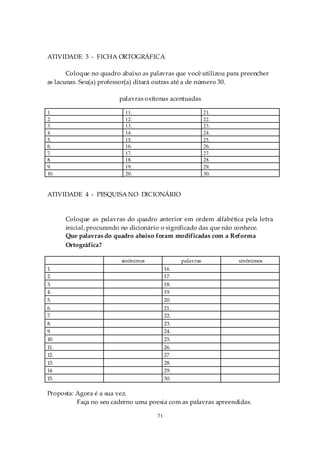 ATIVIDADE 3 - FICHA ORTOGRÁFICA

       Coloque no quadro abaixo as palavras que você utilizou para preencher
as lacunas. Seu(a) professor(a) ditará outras até a de número 30.

                        palavras oxítonas acentuadas

1.                        11.                              21.
2.                        12.                              22.
3.                        13.                              23.
4.                        14.                              24.
5.                        15.                              25.
6.                        16.                              26.
7.                        17.                              27.
8.                        18.                              28.
9.                        19.                              29.
10.                       20.                              30.


ATIVIDADE 4 - PESQUISA NO DICIONÁRIO


      Coloque as palavras do quadro anterior em ordem alfabética pela letra
      inicial, procurando no dicionário o significado das que não conhece.
      Que palavras do quadro abaixo foram modificadas com a Reforma
      Ortográfica?

                         sinônimos              palavras         sinônimos
1.                                        16.
2.                                        17.
3.                                        18.
4.                                        19.
5.                                        20.
6.                                        21.
7.                                        22.
8.                                        23.
9.                                        24.
10.                                       25.
11.                                       26.
12.                                       27.
13.                                       28.
14.                                       29.
15.                                       30.

Proposta: Agora é a sua vez.
          Faça no seu caderno uma poesia com as palavras apreendidas.

                                     71
 