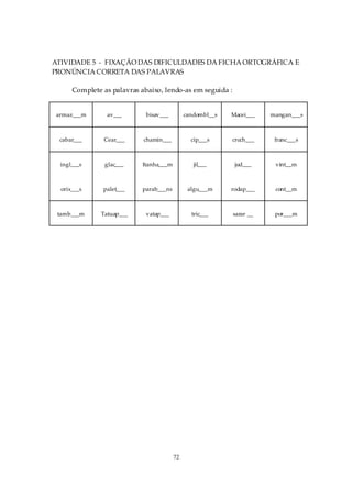 ATIVIDADE 5 - FIXAÇÃO DAS DIFICULDADES DA FICHA ORTOGRÁFICA E
PRONÚNCIA CORRETA DAS PALAVRAS

      Complete as palavras abaixo, lendo-as em seguida :


 armaz___m       av___       bisav___        candombl__s   Macei___   mangan___s



  cabar___      Cear___     chamin___          cip___s     croch___    franc___s



  ingl___s      glac___    Itanha___m           jil___      jud___     vint__m



  orix___s     palet___    parab___ns         algu___m     rodap___    cont__m



 tamb___m      Tatuap___     vatap___          tric___     sarar __    por___m




                                        72
 