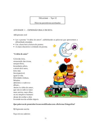 Dificuldade - Tipo 12

                         Palavras paroxítonas acentuadas



ATIVIDADE 1 - EXPRESSÃO ORAL E ESCRITA

A)Expressão oral

• Ler o poema “A idéia do amor”, sublinhando as palavras que apresentam a
  dificuldade estudada.
• Um aluno fará a leitura do poema.
• A classe discutirá o conteúdo do poema.



“A idéia do amor”

Colorido ônix,
renascendo das cinzas,
sempre fênix,
fecundante pólen,
a atrair dois seres,
feito ímã.
Incomparável,
igual à vida,
felicidades mútuas,
bênçãos,
definitivo e redivivo
álbum...
Assim é a idéia do amor,
que não se sabe se nasce
num sorriso, num olhar,
ou no simples e humano
desejo de sonhar a dois
livrando-nos da solidão depois.

Que palavras do poeminho foram modificadas com a Reforma Ortográfica?

B) Expressão escrita

Faça em seu caderno:

                                         73
 