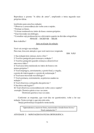 Reproduza o poema “A idéia do amor”, ampliando o tema segundo suas
próprias idéias.

Lembretes para uma boa redação:
* Observar a concordância do verbo com o sujeito.
* Pontuar as frases.
* Colocar maiúscula no início de frase e nomes próprios.
* Usar travessão nos diálogos.
* Consultar o(a) professor(a) ou o dicionário quanto às dúvidas ortográficas.
                     PENSAR - ESCREVER - RELER
Bom trabalho !
                           Auto-avaliação da redação

Você vai corrigir sua redação.
Para isso, leia com atenção o que você escreveu e responda:
                                                                SIM NÃO
1. Sua redação tem começo, meio e fim ?
2. Você fez parágrafo para começar a redação ?
3. Você fez parágrafo quando começou a desenvolver
uma nova idéia ?
4. Você usou letra maiúscula no início de frases e em
nomes próprios ?
5. Você empregou, corretamente, o ponto final, a vírgula,
o ponto de interrogação e o ponto de exclamação ?
6. Você usou travessão nos diálogos ?
7. Você acentuou, corretamente, as palavras usadas na
redação ?
8. Você observou a ortografia das palavras ?
9. Sua letra está legível ?
10. Você observou a concordância do verbo com o sujeito?
exemplo: Dormia quieta a rua e as casas.
           Dormiam quietas a rua e as casas.

     Conforme as respostas, que você deu no questionário, volte a ler sua
redação. Tente corrigir o que não está certo.
     Seu(a) professor(a) irá ajudá-lo nesta tarefa.

          "Aprendemos a escrever bem, escrevendo e lendo bons livros."
                              Você costuma ler ?

ATIVIDADE 2 - MONTAGEM DA FICHA ORTOGRÁFICA



                                       74
 