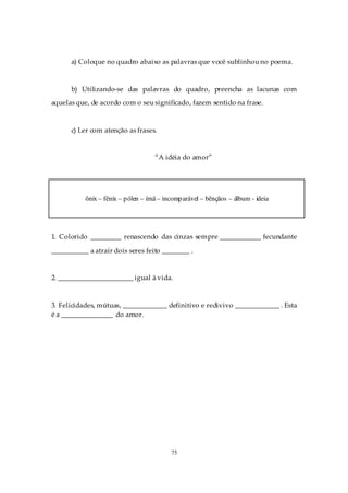 a) Coloque no quadro abaixo as palavras que você sublinhou no poema.



      b) Utilizando-se das palavras do quadro, preencha as lacunas com
aquelas que, de acordo com o seu significado, fazem sentido na frase.



      c) Ler com atenção as frases.


                                     “A idéia do amor”




           ônix – fênix – p ólen – ímã – incomp arável – bênçãos – álbum - ideia




1. Colorido _________ renascendo das cinzas sempre ____________ fecundante

___________ a atrair dois seres feito ________ .


2. ______________________ igual à vida.



3. Felicidades, mútuas, _____________ definitivo e redivivo _____________ . Esta
é a _______________ do amor.




                                           75
 