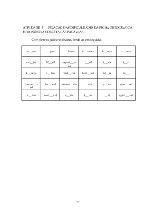 ATIVIDADE 5 - FIXAÇÃO DAS DIFICULDADES DA FICHA ORTOGRÁFICA
E PRONÚNCIA CORRETA DAS PALAVRAS

      Complete as palavras abaixo, lendo-as em seguida.


 aç___car       ___gua      ___lbuns          b___nçãos    b___ceps    c___ncer



 car___ter     dif___cil   experi___n-          f___cil    f___nix       t___xi
                               cia

 f___rceps     h___fen      hist___ria        horr___vel   id___ia      im___



compar___-     lav___vel   necess___rio        ___nix      p___len    poss___vel
   vel

  r __ dio    saud___vel     s___rie           t___rax      __ til    agrad___vel




                                         77
 