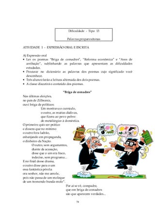 Dificuldade - Tipo 13

                                Palavras proparoxítonas

ATIVIDADE 1 - EXPRESSÃO ORAL E ESCRITA

A) Expressão oral
• Ler os poemas “Briga de comadres”, “Reforma econômica” e “Aves de
  arribação”, sublinhando as palavras que apresentam as dificuldades
  estudadas.
• Procurar no dicionário as palavras dos poemas cujo significado você
  desconhece.
• Três alunos farão a leitura alternada dos dois poemas.
• A classe discutirá o conteúdo dos poemas.

                             “Briga de comadres”
Nas últimas eleições,
no país de Zilbraniz,
ouvi briga de políticos:
              Um mostrava o currículo,
              o outro, as muitas dádivas,
              que fizera ao povo pobre:
              do metalúrgico à doméstica.
O primeiro quis ser prático
e dissera que no mínimo
o outro fora ladrão,
esbanjando em propaganda,
o dinheiro da Nação.
       O outro, sem argumentos,
       diante da acusação,
       disse que o um era fraco,
       indeciso, sem programa...
E no final desse drama,
o outro disse para o um
essa fantástica pérola:
ora senhor, não me amole,
pois não passa de um moleque
de um tremendo bunda-mole”.
                                 Por aí se vê, compadre,
                                 que em briga de comadres
                                 são que aparecem verdades...

                                       78
 
