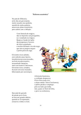 “Reforma econômica”

No país de Zilbraniz,
certo dia um governante,
muito ousado, mas pedante,
usando de muita química,
armou um plano econômico,
para acabar com a inflação.

      Com fórmula de mágico,
      não se importou um pouquinho,
      se o resultado era trágico.
      Raspou o fundo do tacho
      das poupanças e haveres
      de toda a população,
      e muitos afirmam e eu não nego,
      que não se poupou sequer
      o pobre pires do cego.

Os muitos ricos sabidos,
com método assaz faceiro,
transformaram seus muzados,
na forte moeda muzeiro,
ressuscitado lampeiro,
meio aos trancos e barrancos.
Os menos ricos, coitados,
ficaram com seus muzados,
hibernando por uns tempos.

                                A fórmula funcionou,
                                e a inflação despencou.
                                O rico ficou mais rico,
                                a classe média “chiou”(reclamou),
                                o pobre perdeu o emprego,
                                pois era tudo que tinha,
                                mas, quase ao final da linha,
                                o povo se conformou.
Esse país tão gozado
de pacato povo bom,
só tem um grande defeito:
quando se vê espancado,
conserva a linha e o tom.

                                       79
 