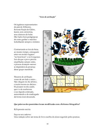“Aves de arribação”



Os legítimos representantes
do país de Zilbraniz,
florente Nação do Globo,
fazem, sem cerimônia,
seus eleitores de bobo.
Dão lições bem pedagógicas
de como ganhar o máximo
trabalhando sempre o mínimo.



Contrariando as leis da física,
ao mesmo tempo, conseguem
estar em muitos lugares:
“no bem bom” e no Congresso.
Leis de que o povo precisa
empilhadas sempre estão,
e poucas alcançam sucesso
se dependem da presença
desse grupo mandrião.


Pássaros de arribação
voam de um lado a outro...
Não chegam no dia sétimo,
e muito menos no décimo.
Só pousam no dia azado,
que é o de receberem
o seu líquido ordenado,
aumentando-o de madrugada
da forma mais descarada.


Que palavras dos poeminhos foram modificadas com a Reforma Ortográfica?

B) Expressão escrita

Faça no seu caderno:
Uma redação sobre um tema de livre escolha do aluno sugerido pelos poemas.


                                     80
 