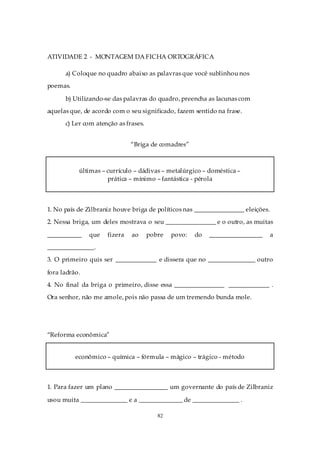 ATIVIDADE 2 - MONTAGEM DA FICHA ORTOGRÁFICA

      a) Coloque no quadro abaixo as palavras que você sublinhou nos
poemas.

      b) Utilizando-se das palavras do quadro, preencha as lacunas com
aquelas que, de acordo com o seu significado, fazem sentido na frase.
      c) Ler com atenção as frases.


                              “Briga de comadres”



           últimas – currículo – dádivas – metalúrgico – doméstica –
                     prática – mínimo – fantástica - pérola



1. No país de Zilbraniz houve briga de políticos nas ________________ eleições.
2. Nessa briga, um deles mostrava o seu ________________ e o outro, as muitas

___________    que   fizera   ao      pobre   povo:   do   _________________      a
_______________.
3. O primeiro quis ser _____________ e dissera que no _______________ outro

fora ladrão.
4. No final da briga o primeiro, disse essa ________________ _____________ .
Ora senhor, não me amole, pois não passa de um tremendo bunda mole.




“Reforma econômica”


          econômico – química – fórmula – mágico – trágico - método



1. Para fazer um plano _________________ um governante do país de Zilbraniz

usou muita _______________ e a ______________ de _______________ .

                                         82
 