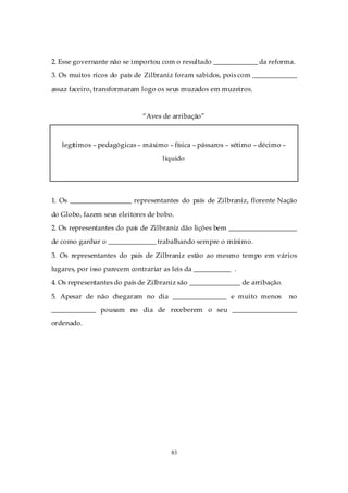2. Esse governante não se importou com o resultado _____________ da reforma.
3. Os muitos ricos do país de Zilbraniz foram sabidos, pois com _____________

assaz faceiro, transformaram logo os seus muzados em muzeiros.


                              “Aves de arribação”



   legítimos – pedagógicas – máximo – física – pássaros – sétimo – décimo –
                                    líquido




1. Os __________________ representantes do país de Zilbraniz, florente Nação

do Globo, fazem seus eleitores de bobo.
2. Os representantes do país de Zilbraniz dão lições bem ____________________
de como ganhar o ______________ trabalhando sempre o mínimo.

3. Os representantes do país de Zilbraniz estão ao mesmo tempo em vários
lugares, por isso parecem contrariar as leis da ___________ .
4. Os representantes do país de Zilbraniz são _______________ de arribação.

5. Apesar de não chegaram no dia ________________ e muito menos               no
_____________ pousam no dia de receberem o seu ___________________
ordenado.




                                       83
 