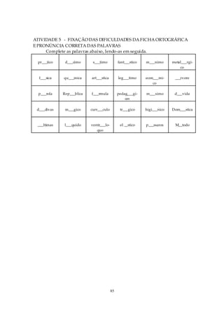 ATIVIDADE 5 - FIXAÇÃO DAS DIFICULDADES DA FICHA ORTOGRÁFICA
E PRONÚNCIA CORRETA DAS PALAVRAS
     Complete as palavras abaixo, lendo-as em seguida.

 pr___tico    d___cimo      s___timo          fant___stico   m___nimo      metal___rgi-
                                                                               co

  f___sica   qu___mica     art___stica        leg___timo     econ___mi-     ___rvore
                                                                 co

  p___rola   Rep___blica   f___rmula          pedag___gi-    m___ximo       d___vida
                                                  cas

 d___divas    m___gico     curr___culo         tr___gico     higi___nico   Dom___stica



 ___ltimas    l___quido    ventr___lo-         el __stico    p___ssaros     M__todo
                              quo




                                         85
 
