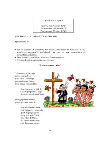 Dificuldade - Tipo 14

                             Palavras com "S", som de “S”
                             Palavras com "SS", som de “S”
                             Palavras com "S”, som de “Z”

ATIVIDADE 1 - EXPRESSÃO ORAL E ESCRITA

A) Expressão oral



• Ler os poemas “A conversão dos índios”, “Os males do Brasil são” e “As
  aparências enganam”, sublinhando as palavras que apresentam as
  dificuldades estudadas.
• Dois alunos farão a leitura alternada dos dois poemas.
• A classe discutirá o conteúdo dos poemas.

                            “A conversão dos índios”



O missionário Tartugo
queria evangelizar
índio Feliz Cataprego,
que não tinha o desejo
de se tornar bom cristão.

      Essa empresa era difícil,
      Cataprego preferia Tupã
      ao nosso bom Jesus Cristo.

Tartugo já estava certo,
que pregava no deserto.

      Mas um dia descobriu
      Frei Tartugo, evangelista,
      que Cataprego podia
      trocar seu forte Tupã
      pelo filho de Maria.
      Era só não mencionar
      a tal da monogamia...


                                        86
 