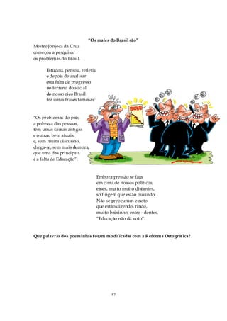 “Os males do Brasil são”
Mestre Jonjoca da Cruz
começou a pesquisar
os problemas do Brasil.

      Estudou, pensou, refletiu
      e depois de analisar
      esta falta de progresso
      no terreno do social
      do nosso rico Brasil
      fez umas frases famosas:



“Os problemas do país,
a pobreza das pessoas,
têm umas causas antigas
e outras, bem atuais,
e, sem muita discussão,
chega-se, sem mais demora,
que uma das principais
é a falta de Educação”.



                              Embora pressão se faça
                              em cima de nossos políticos,
                              esses, muito muito distantes,
                              só fingem que estão ouvindo.
                              Não se preocupam e noto
                              que estão dizendo, rindo,
                              muito baixinho, entre - dentes,
                              “Educação não dá voto”.


Que palavras dos poeminhas foram modificadas com a Reforma Ortográfica?




                                     87
 