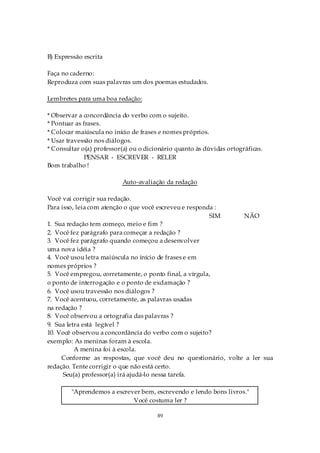B) Expressão escrita

Faça no caderno:
Reproduza com suas palavras um dos poemas estudados.

Lembretes para uma boa redação:

* Observar a concordância do verbo com o sujeito.
* Pontuar as frases.
* Colocar maiúscula no início de frases e nomes próprios.
* Usar travessão nos diálogos.
* Consultar o(a) professor(a) ou o dicionário quanto às dúvidas ortográficas.
              PENSAR - ESCREVER - RELER
Bom trabalho !

                          Auto-avaliação da redação

Você vai corrigir sua redação.
Para isso, leia com atenção o que você escreveu e responda :
                                                         SIM   NÃO
1. Sua redação tem começo, meio e fim ?
2. Você fez parágrafo para começar a redação ?
3. Você fez parágrafo quando começou a desenvolver
uma nova idéia ?
4. Você usou letra maiúscula no início de frases e em
nomes próprios ?
5. Você empregou, corretamente, o ponto final, a vírgula,
o ponto de interrogação e o ponto de exclamação ?
6. Você usou travessão nos diálogos ?
7. Você acentuou, corretamente, as palavras usadas
na redação ?
8. Você observou a ortografia das palavras ?
9. Sua letra está legível ?
10. Você observou a concordância do verbo com o sujeito?
exemplo: As meninas foram à escola.
          A menina foi à escola.
     Conforme as respostas, que você deu no questionário, volte a ler sua
redação. Tente corrigir o que não está certo.
      Seu(a) professor(a) irá ajudá-lo nessa tarefa.

        "Aprendemos a escrever bem, escrevendo e lendo bons livros."
                            Você costuma ler ?

                                       89
 