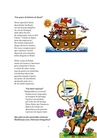 “Um pouco de história do Brasil”

Nosso querido Cabral,
descobridor do Brasil,
era um marujo daqueles.
Ao sair de Portugal,
nada sabia do mar,
de embarcação, nem se fale!
E disse: “Vamos às Índias
atrás das especiarias”.
Era missão impossível
chegar direto ao destino.
Por isso é compreensível
que o patusco varonil
depois de mil confusões
tenha chegado ao Brasil.

Enfim viajou às Índias
muito aos trancos e barrancos
para conquistar Calecut,
e voltou de mãos vazias
mas de quebra no lombinho,
a lembrança dessa luta
guardou naquele traseiro
um pouco de chumbinho
produzido pela raiva
de um árabe trapaceiro.

            “Um herói nacional”
          “Independência ou morte”
            bradou nosso imperador
            ás margens do Ipiranga.
            E gritou incomodado
            por forte dor de barriga
            Pobre Pedro dos Tamancos
            depois do solene ato
            desembarcou do jumento
            à procura de algum mato.

Que palavras dos poeminhos sofreram
Modificação com a Reforma Ortográfica?


                                   9
 
