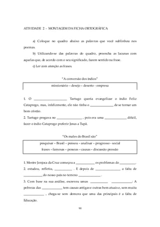 ATIVIDADE 2 - MONTAGEM DA FICHA ORTOGRÁFICA



      a) Coloque no quadro abaixo as palavras que você sublinhou nos
poemas.
      b) Utilizando-se das palavras do quadro, preencha as lacunas com

aquelas que, de acordo com o seu significado, fazem sentido na frase.
      c) Ler com atenção as frases.



                             “A conversão dos índios”

                     missionário – desejo – deserto - empresa



1. O _____________________ Tartugo queria evangelizar o índio Feliz
Cataprego, mas, infelizmente, ele não tinha o _______________ de se tornar um
bom cristão.

2. Tartugo pregava no ________________ , pois era uma ______________ difícil,
fazer o índio Cataprego preferir Jesus a Tupã.



                             “Os males do Brasil são”

            pesquisar – Brasil – pensou – analisar – progresso - social
               frases – famosas – pessoas – causas – discussão pressão



1. Mestre Jonjoca da Cruz começou a ____________ os problemas do __________.
2. estudou, refletiu, ___________ . E depois de ________________ a falta de
____________ do nosso país no terreno ______________ .

3. Com base na sua análise, escreveu umas ___________            _____________: A
pobreza das _____________ tem causas antigas e outras bem atuais e, sem muita
_____________ , chega-se sem demora que uma das principais é a falta de

Educação.

                                         90
 