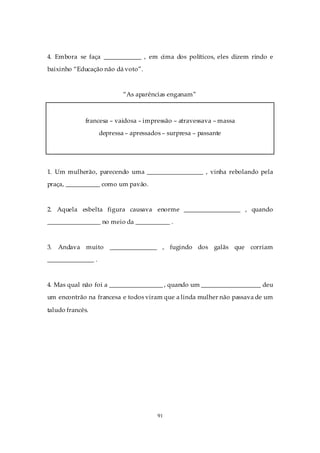 4. Embora se faça ____________ , em cima dos políticos, eles dizem rindo e
baixinho “Educação não dá voto”.



                            “As aparências enganam”



              francesa – vaidosa – impressão – atravessava – massa
                    depressa – apressados – surpresa – passante




1. Um mulherão, parecendo uma __________________ , vinha rebolando pela
praça, ___________ como um pavão.



2. Aquela esbelta figura causava enorme __________________ , quando
_________________ no meio da ___________ .



3.   Andava muito _______________ , fugindo dos galãs que corriam
_______________ .



4. Mas qual não foi a _________________ , quando um ___________________ deu
um encontrão na francesa e todos viram que a linda mulher não passava de um

taludo francês.




                                        91
 