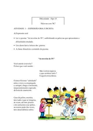 Dificuldade -Tipo 15

                                Palavras com "SC"

ATIVIDADE 1 - EXPRESSÃO ORAL E ESCRITA

A) Expressão oral

• Ler o poema “As novelas da TV”, sublinhando as palavras que apresentam a
  dificuldade estudada.

• Um aluno fará a leitura dos poema.
• A classe discutirá o conteúdo do poema.




                              “As novelas da TV”

Você assiste à novela ?
É claro que você assiste.

                               Mas você já reparou
                               o que acontece nela ?
                               É aquela miscelânea.

O amor floresce “adoidado”
entre o rico e a empregada
e, sempre, chega o momento,
impacientemente esperado
da festa de casamento.



Casa de pobre, menina,
tem tudo o que se imagina,
ás vezes, até tem piscina
e de acréscimo esse pobre,
na maior parte das vezes,
tem descendência nobre.




                                       94
 
