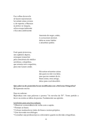 E as velhas da novela
só fazem rejuvenescer.
Levantam umas corocas
e, de-repente, a Marocas
se pinta e se maquia,
coloca roupa indecente
e fica uma adolescente

                               Ascensão de negro, então,
                               é a coisa mais normal,
                               deita-se como ladrão
                               e amanhece patrão.




E até quem já morreu,
uns capítulos depois,
consegue ressuscitar
pela consciência do médico
carinhoso, ortopédico,
que arruma novo esqueleto,
para esse Lázaro andar.

                               Há outras seiscentas coisas
                               das quais eu não vou falar,
                               mas que me matam de rir.
                               Essas coisas, meu amigo,
                               deixo para você descobrir.

Que palavras do poeminha foram modificadas com a Reforma Ortográfica?
B) Expressão escrita

Faça no caderno:
Reproduza com suas palavras o poema “As novelas da TV”. Tome partido a
favor ou contra as idéias do poema. Fundamente sua opinião.

Lembretes para uma boa redação:
* Observar a concordância do verbo com o sujeito.
* Pontuar as frases.
* Colocar maiúscula no início de frases e nomes próprios.
* Usar travessão nos diálogos.
* Consultar o(a) professor(a) ou o dicionário quanto às dúvidas ortográficas.

                                       95
 
