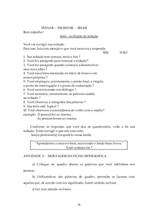 PENSAR - ESCREVER - RELER
Bom trabalho !
                     Auto - avaliação da redação

Você vai corrigir sua redação.
Para isso, leia com atenção o que você escreveu e responda:
                                                         SIM          NÃO
1. Sua redação tem começo, meio e fim ?
2. Você fez parágrafo para começar a redação?
3. Você fez parágrafo quando começou a desenvolver
uma nova idéia ?
4. Você usou letra maiúscula no início de frases e em
nomes próprios ?
5. Você empregou, corretamente, o ponto final, a vírgula,
o ponto de interrogação e o ponto de exclamação ?
6. Você usou travessão nos diálogos ?
7. Você acentuou, corretamente, as palavras usadas
na redação ?
8. Você observou a ortografia das palavras ?
9. Sua letra está legível ?
10. Você observou a concordância do verbo com o sujeito?
exemplo: O pessoal foi ao cinema.
           As pessoas foram ao cinema.

     Conforme as respostas, que você deu no questionário, volte a ler sua
redação. Tente corrigir o que não está certo.
     Seu(a) professor(a) irá ajudá-lo nessa tarefa.

          "Aprendemos a escrever bem, escrevendo e lendo bons livros."
                              Você costuma ler ?

ATIVIDADE 2 - MONTAGEM DA FICHA ORTOGRÁFICA

      a) Coloque no quadro abaixo as palavras que você sublinhou nos

poemas.
      b) Utilizando-se das palavras do quadro, preencha as lacunas com
aquelas que, de acordo com seu significado, fazem sentido na frase.

      c) Ler com atenção as frases.



                                       96
 