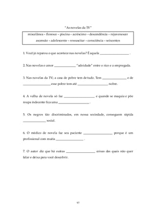 “As novelas da TV”

   miscelânea – floresce – piscina – acréscimo – descendência – rejuvenescer

         ascensão – adolescente – ressuscitar – consciência – seiscentos



1. Você já reparou o que acontece nas novelas? É aquela ___________________ .



2. Nas novelas o amor ______________ “adoidado” entre o rico e a empregada.



3. Nas novelas da TV; a casa de pobre tem de tudo. Tem ________________ e de
__________________ esse pobre tem até ____________________ nobre.



4. A velha de novela só faz ____________________ e quando se maquia e põe
roupa indecente fica uma ____________________ .



5. Os negros tão discriminados, em nossa sociedade, conseguem rápida
_______________ social.



6. O médico de novela faz seu paciente ___________________ porque é um
profissional com muita __________________ .



7. O autor diz que há outras ___________________ coisas das quais não quer
falar e deixa para você descobrir.




                                       97
 