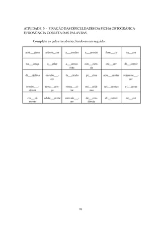 ATIVIDADE 5 - FIXAÇÃO DAS DIFICULDADES DA FICHA ORTOGRÁFICA
E PRONÚNCIA CORRETA DAS PALAVRAS

      Complete as palavras abaixo, lendo-as em seguida :


acré___cimo     arbore__cer    a___cender         a___censão     flore___ce      na___cer



 na___cença      o___cilar     a___censo-         con___ciên-    cre___cer      di___cernir
                                  rista               cia

di___ciplina    enrube___-     fa___cículo         pi___cina    acre___centar   rejuvene___-
                    cer                                                              cer

 remini___-    rena___cen-     ressu___ci-        mi___celâ-    sei___centas     ví___ceras
   cência          ça              tar               nea

  cre___ci-    adole___cente   convale___-        de___cen-      di __cernir     de___cer
   mento                           cer             dência




                                             99
 