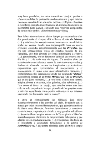14
muy bien guardados, en estos escondidos parajes, gracias a
eficaces medidas de protección medio-ambiental y que estaban
ricamente dotados de un alto valor estético, ecológico, educativo
o científico¡- rumiaba indeciblemente él, mirando fijamente a su
inseparable perro Simba. Habiendo una reciproca complicidad
de cariño entre ambos. ¡Simplemente maravilloso¡
Tras haber transcurrido un cierto tiempo, ya encontraban ellos
dos practicando el vivaque, allá arriba en el Alto do Príncipe
(…) y estaban ellos completamente inmersos en una deliciosa
noche de verano, donde, una imperceptible luna en cuarto
creciente, coincidía astronómicamente con las Perseidas, que
era una sobrecogedora lluvia de estrellas fugaces de alta
velocidad, que iban cayendo de forma luminiscente a 59km/s,
(…) generalmente, era un fenómeno celestial que ocurría en el
día 10 y 11, de cada mes de Agosto. Ya estaban ellos dos
echados sobre una coloreada manta de unos tonos muy verdes, y
lindamente adornada con muchas imaginarias representaciones
esquemáticas que representaban el macrocosmos y el
microcosmos, en suma, eran unos indescifrables mandalas, y
contemplaban ellos serenamente desde esa estupenda “atalaya”
astronómica, situada en el propio Mirador del Alto do Príncipe,
que en ese justo momento, (…) “era como si fuera una ventana
mágica, abierta a los astros, a las galaxias, a las nebulosas, (…)
“era como si fuera un espejo, que actuaba cómo una área
colectora de parpadeante luz que procedía de los propios astros
y estrellas centellando como puntos rutilantes en un universo
sustentado por demasiada materia oscura”.
Y abría él continuamente sus parpados, para mirar
estremecedoramente a las estrellas del cielo, divagando con la
mirada por todos los centellantes puntitos, que geométricamente y
de forma muy abstracta, formaban intermitentes y corredoras
constelaciones, vagando por el cielo a muy grandes velocidades
(…) cuando él con los pies asientes en la Tierra giraba a 30km/s e
intentaba capturar el máximo de luz procedente del espacio, y que
además tuviera mucha resolución, (…) presintiendo, allá lejos, en
el insondable y despiadado firmamento, a la galaxia de
Andrómeda o M31, que estaba calificada cómo el objeto a simple
 