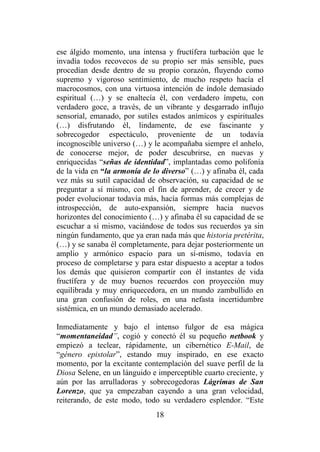 18
ese álgido momento, una intensa y fructífera turbación que le
invadía todos recovecos de su propio ser más sensible, pues
procedían desde dentro de su propio corazón, fluyendo como
supremo y vigoroso sentimiento, de mucho respeto hacía el
macrocosmos, con una virtuosa intención de índole demasiado
espiritual (…) y se enaltecía él, con verdadero ímpetu, con
verdadero goce, a través, de un vibrante y desgarrado influjo
sensorial, emanado, por sutiles estados anímicos y espirituales
(…) disfrutando él, lindamente, de ese fascinante y
sobrecogedor espectáculo, proveniente de un todavía
incognoscible universo (…) y le acompañaba siempre el anhelo,
de conocerse mejor, de poder descubrirse, en nuevas y
enriquecidas “señas de identidad”, implantadas como polifonía
de la vida en “la armonía de lo diverso” (…) y afinaba él, cada
vez más su sutil capacidad de observación, su capacidad de se
preguntar a sí mismo, con el fin de aprender, de crecer y de
poder evolucionar todavía más, hacía formas más complejas de
introspección, de auto-expansión, siempre hacia nuevos
horizontes del conocimiento (…) y afinaba él su capacidad de se
escuchar a sí mismo, vaciándose de todos sus recuerdos ya sin
ningún fundamento, que ya eran nada más que historia pretérita,
(…) y se sanaba él completamente, para dejar posteriormente un
amplio y armónico espacio para un sí-mismo, todavía en
proceso de completarse y para estar dispuesto a aceptar a todos
los demás que quisieron compartir con él instantes de vida
fructífera y de muy buenos recuerdos con proyección muy
equilibrada y muy enriquecedora, en un mundo zambullido en
una gran confusión de roles, en una nefasta incertidumbre
sistémica, en un mundo demasiado acelerado.
Inmediatamente y bajo el intenso fulgor de esa mágica
“momentaneidad”, cogió y conectó él su pequeño netbook y
empiezó a teclear, rápidamente, un cibernético E-Mail, de
“género epistolar”, estando muy inspirado, en ese exacto
momento, por la excitante contemplación del suave perfil de la
Diosa Selene, en un lánguido e imperceptible cuarto creciente, y
aún por las arrulladoras y sobrecogedoras Lágrimas de San
Lorenzo, que ya empezaban cayendo a una gran velocidad,
reiterando, de este modo, todo su verdadero esplendor. “Este
 