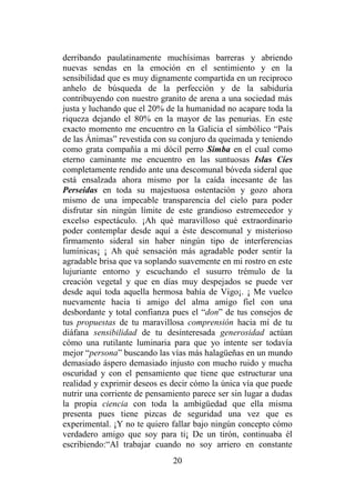 20
derribando paulatinamente muchísimas barreras y abriendo
nuevas sendas en la emoción en el sentimiento y en la
sensibilidad que es muy dignamente compartida en un reciproco
anhelo de búsqueda de la perfección y de la sabiduría
contribuyendo con nuestro granito de arena a una sociedad más
justa y luchando que el 20% de la humanidad no acapare toda la
riqueza dejando el 80% en la mayor de las penurias. En este
exacto momento me encuentro en la Galicia el simbólico “País
de las Ánimas” revestida con su conjuro da queimada y teniendo
como grata compañía a mi dócil perro Simba en el cual como
eterno caminante me encuentro en las suntuosas Islas Cíes
completamente rendido ante una descomunal bóveda sideral que
está ensalzada ahora mismo por la caída incesante de las
Perseidas en toda su majestuosa ostentación y gozo ahora
mismo de una impecable transparencia del cielo para poder
disfrutar sin ningún límite de este grandioso estremecedor y
excelso espectáculo. ¡Ah qué maravilloso qué extraordinario
poder contemplar desde aquí a éste descomunal y misterioso
firmamento sideral sin haber ningún tipo de interferencias
lumínicas¡ ¡ Ah qué sensación más agradable poder sentir la
agradable brisa que va soplando suavemente en mi rostro en este
lujuriante entorno y escuchando el susurro trémulo de la
creación vegetal y que en días muy despejados se puede ver
desde aquí toda aquella hermosa bahía de Vigo¡. ¡ Me vuelco
nuevamente hacia ti amigo del alma amigo fiel con una
desbordante y total confianza pues el “don” de tus consejos de
tus propuestas de tu maravillosa comprensión hacia mí de tu
diáfana sensibilidad de tu desinteresada generosidad actúan
cómo una rutilante luminaria para que yo intente ser todavía
mejor “persona” buscando las vías más halagüeñas en un mundo
demasiado áspero demasiado injusto con mucho ruido y mucha
oscuridad y con el pensamiento que tiene que estructurar una
realidad y exprimir deseos es decir cómo la única vía que puede
nutrir una corriente de pensamiento parece ser sin lugar a dudas
la propia ciencia con toda la ambigüedad que ella misma
presenta pues tiene pizcas de seguridad una vez que es
experimental. ¡Y no te quiero fallar bajo ningún concepto cómo
verdadero amigo que soy para ti¡ De un tirón, continuaba él
escribiendo:“Al trabajar cuando no soy arriero en constante
 