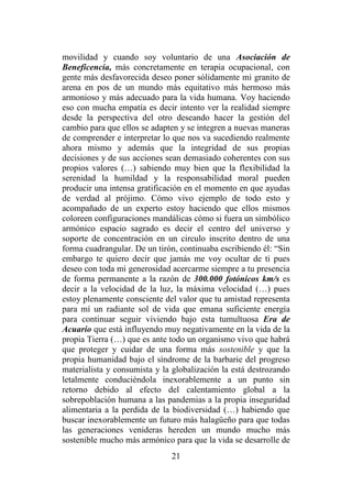 21
movilidad y cuando soy voluntario de una Asociación de
Beneficencia, más concretamente en terapia ocupacional, con
gente más desfavorecida deseo poner sólidamente mi granito de
arena en pos de un mundo más equitativo más hermoso más
armonioso y más adecuado para la vida humana. Voy haciendo
eso con mucha empatía es decir intento ver la realidad siempre
desde la perspectiva del otro deseando hacer la gestión del
cambio para que ellos se adapten y se integren a nuevas maneras
de comprender e interpretar lo que nos va sucediendo realmente
ahora mismo y además que la integridad de sus propias
decisiones y de sus acciones sean demasiado coherentes con sus
propios valores (…) sabiendo muy bien que la flexibilidad la
serenidad la humildad y la responsabilidad moral pueden
producir una intensa gratificación en el momento en que ayudas
de verdad al prójimo. Cómo vivo ejemplo de todo esto y
acompañado de un experto estoy haciendo que ellos mismos
coloreen configuraciones mandálicas cómo si fuera un simbólico
armónico espacio sagrado es decir el centro del universo y
soporte de concentración en un circulo inscrito dentro de una
forma cuadrangular. De un tirón, continuaba escribiendo él: “Sin
embargo te quiero decir que jamás me voy ocultar de ti pues
deseo con toda mi generosidad acercarme siempre a tu presencia
de forma permanente a la razón de 300.000 fotónicos km/s es
decir a la velocidad de la luz, la máxima velocidad (…) pues
estoy plenamente consciente del valor que tu amistad representa
para mí un radiante sol de vida que emana suficiente energía
para continuar seguir viviendo bajo esta tumultuosa Era de
Acuario que está influyendo muy negativamente en la vida de la
propia Tierra (…) que es ante todo un organismo vivo que habrá
que proteger y cuidar de una forma más sostenible y que la
propia humanidad bajo el síndrome de la barbarie del progreso
materialista y consumista y la globalización la está destrozando
letalmente conduciéndola inexorablemente a un punto sin
retorno debido al efecto del calentamiento global a la
sobrepoblación humana a las pandemias a la propia inseguridad
alimentaria a la perdida de la biodiversidad (…) habiendo que
buscar inexorablemente un futuro más halagüeño para que todas
las generaciones venideras hereden un mundo mucho más
sostenible mucho más armónico para que la vida se desarrolle de
 